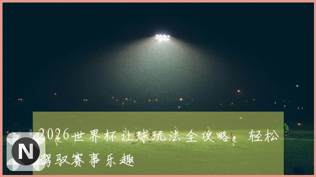 2026世界杯让球玩法全攻略，轻松驾驭赛事乐趣