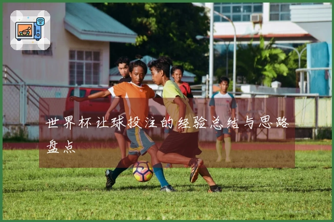 世界杯让球投注的经验总结与思路盘点