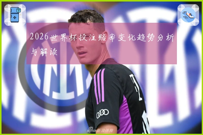 2026世界杯投注赔率变化趋势分析与解读